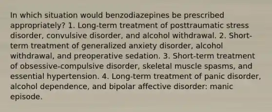 In which situation would benzodiazepines be prescribed appropriately? 1. Long-term treatment of posttraumatic stress disorder, convulsive disorder, and alcohol withdrawal. 2. Short-term treatment of generalized anxiety disorder, alcohol withdrawal, and preoperative sedation. 3. Short-term treatment of obsessive-compulsive disorder, skeletal muscle spasms, and essential hypertension. 4. Long-term treatment of panic disorder, alcohol dependence, and bipolar affective disorder: manic episode.