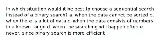 In which situation would it be best to choose a sequential search instead of a binary search? a. when the data cannot be sorted b. when there is a lot of data c. when the data consists of numbers in a known range d. when the searching will happen often e. never, since binary search is more efficient