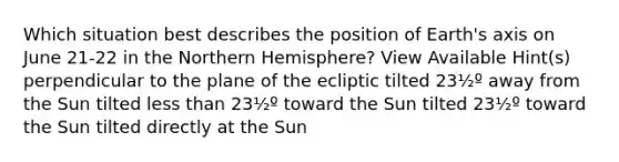 Which situation best describes the position of Earth's axis on June 21-22 in the Northern Hemisphere? View Available Hint(s) perpendicular to the plane of the ecliptic tilted 23½º away from the Sun tilted <a href='https://www.questionai.com/knowledge/k7BtlYpAMX-less-than' class='anchor-knowledge'>less than</a> 23½º toward the Sun tilted 23½º toward the Sun tilted directly at the Sun