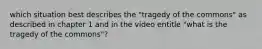 which situation best describes the "tragedy of the commons" as described in chapter 1 and in the video entitle "what is the tragedy of the commons"?