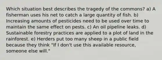 Which situation best describes the tragedy of the commons? a) A fisherman uses his net to catch a large quantity of fish. b) Increasing amounts of pesticides need to be used over time to maintain the same effect on pests. c) An oil pipeline leaks. d) Sustainable forestry practices are applied to a plot of land in the rainforest. e) Herders put too many sheep in a public field because they think "If I don't use this available resource, someone else will."