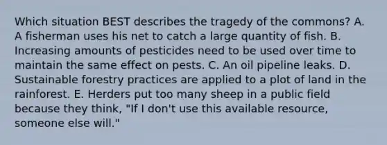 Which situation BEST describes the tragedy of the commons? A. A fisherman uses his net to catch a large quantity of fish. B. Increasing amounts of pesticides need to be used over time to maintain the same effect on pests. C. An oil pipeline leaks. D. Sustainable forestry practices are applied to a plot of land in the rainforest. E. Herders put too many sheep in a public field because they think, "If I don't use this available resource, someone else will."