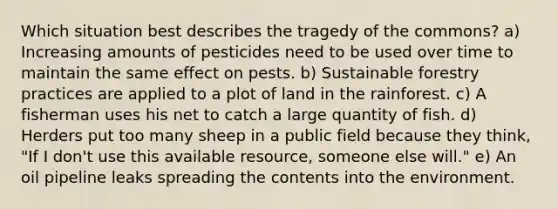 Which situation best describes the tragedy of the commons? a) Increasing amounts of pesticides need to be used over time to maintain the same effect on pests. b) Sustainable forestry practices are applied to a plot of land in the rainforest. c) A fisherman uses his net to catch a large quantity of fish. d) Herders put too many sheep in a public field because they think, "If I don't use this available resource, someone else will." e) An oil pipeline leaks spreading the contents into the environment.