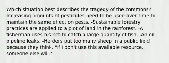 Which situation best describes the tragedy of the commons? -Increasing amounts of pesticides need to be used over time to maintain the same effect on pests. -Sustainable forestry practices are applied to a plot of land in the rainforest. -A fisherman uses his net to catch a large quantity of fish. -An oil pipeline leaks. -Herders put too many sheep in a public field because they think, "If I don't use this available resource, someone else will."