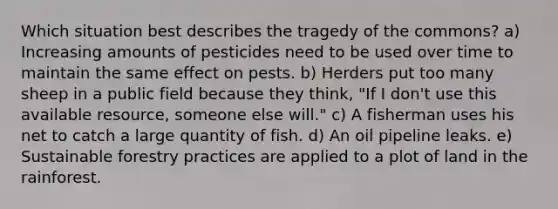 Which situation best describes the tragedy of the commons? a) Increasing amounts of pesticides need to be used over time to maintain the same effect on pests. b) Herders put too many sheep in a public field because they think, "If I don't use this available resource, someone else will." c) A fisherman uses his net to catch a large quantity of fish. d) An oil pipeline leaks. e) Sustainable forestry practices are applied to a plot of land in the rainforest.