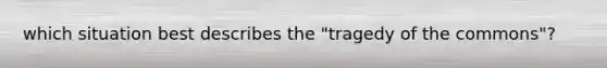 which situation best describes the "tragedy of the commons"?