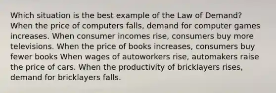 Which situation is the best example of the Law of Demand? When the price of computers falls, demand for computer games increases. When consumer incomes rise, consumers buy more televisions. When the price of books increases, consumers buy fewer books When wages of autoworkers rise, automakers raise the price of cars. When the productivity of bricklayers rises, demand for bricklayers falls.