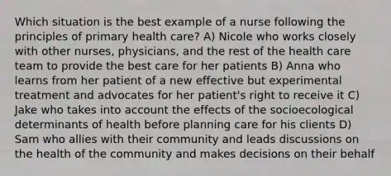 Which situation is the best example of a nurse following the principles of primary health care? A) Nicole who works closely with other nurses, physicians, and the rest of the health care team to provide the best care for her patients B) Anna who learns from her patient of a new effective but experimental treatment and advocates for her patient's right to receive it C) Jake who takes into account the effects of the socioecological determinants of health before planning care for his clients D) Sam who allies with their community and leads discussions on the health of the community and makes decisions on their behalf