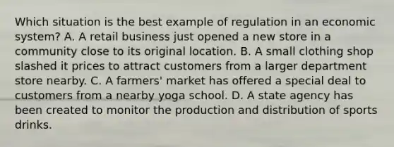 Which situation is the best example of regulation in an economic system? A. A retail business just opened a new store in a community close to its original location. B. A small clothing shop slashed it prices to attract customers from a larger department store nearby. C. A farmers' market has offered a special deal to customers from a nearby yoga school. D. A state agency has been created to monitor the production and distribution of sports drinks.