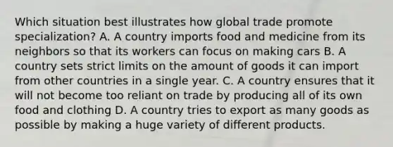 Which situation best illustrates how global trade promote specialization? A. A country imports food and medicine from its neighbors so that its workers can focus on making cars B. A country sets strict limits on the amount of goods it can import from other countries in a single year. C. A country ensures that it will not become too reliant on trade by producing all of its own food and clothing D. A country tries to export as many goods as possible by making a huge variety of different products.