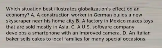 Which situation best illustrates globalization's effect on an economy? A. A construction worker in German builds a new skyscraper near his home city B. A factory in Mexico makes toys that are sold mostly in Asia. C. A U.S. software company develops a smartphone with an improved camera. D. An Italian baker sells cakes to local families for many special occasions.