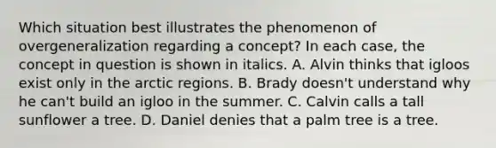 Which situation best illustrates the phenomenon of overgeneralization regarding a concept? In each case, the concept in question is shown in italics. A. Alvin thinks that igloos exist only in the arctic regions. B. Brady doesn't understand why he can't build an igloo in the summer. C. Calvin calls a tall sunflower a tree. D. Daniel denies that a palm tree is a tree.