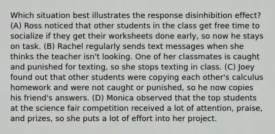 Which situation best illustrates the response disinhibition effect? (A) Ross noticed that other students in the class get free time to socialize if they get their worksheets done early, so now he stays on task. (B) Rachel regularly sends text messages when she thinks the teacher isn't looking. One of her classmates is caught and punished for texting, so she stops texting in class. (C) Joey found out that other students were copying each other's calculus homework and were not caught or punished, so he now copies his friend's answers. (D) Monica observed that the top students at the science fair competition received a lot of attention, praise, and prizes, so she puts a lot of effort into her project.