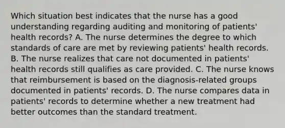 Which situation best indicates that the nurse has a good understanding regarding auditing and monitoring of patients' health records? A. The nurse determines the degree to which standards of care are met by reviewing patients' health records. B. The nurse realizes that care not documented in patients' health records still qualifies as care provided. C. The nurse knows that reimbursement is based on the diagnosis-related groups documented in patients' records. D. The nurse compares data in patients' records to determine whether a new treatment had better outcomes than the standard treatment.