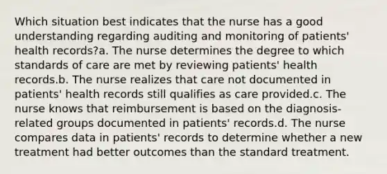 Which situation best indicates that the nurse has a good understanding regarding auditing and monitoring of patients' health records?a. The nurse determines the degree to which standards of care are met by reviewing patients' health records.b. The nurse realizes that care not documented in patients' health records still qualifies as care provided.c. The nurse knows that reimbursement is based on the diagnosis-related groups documented in patients' records.d. The nurse compares data in patients' records to determine whether a new treatment had better outcomes than the standard treatment.