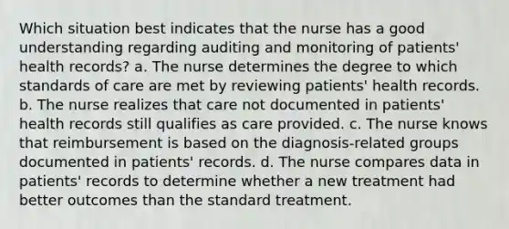 Which situation best indicates that the nurse has a good understanding regarding auditing and monitoring of patients' health records? a. The nurse determines the degree to which standards of care are met by reviewing patients' health records. b. The nurse realizes that care not documented in patients' health records still qualifies as care provided. c. The nurse knows that reimbursement is based on the diagnosis-related groups documented in patients' records. d. The nurse compares data in patients' records to determine whether a new treatment had better outcomes than the standard treatment.