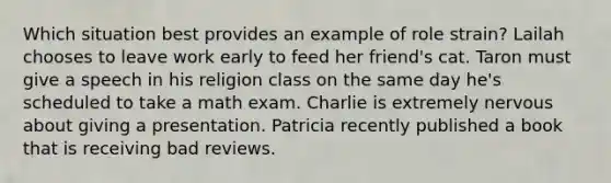 Which situation best provides an example of role strain? Lailah chooses to leave work early to feed her friend's cat. Taron must give a speech in his religion class on the same day he's scheduled to take a math exam. Charlie is extremely nervous about giving a presentation. Patricia recently published a book that is receiving bad reviews.