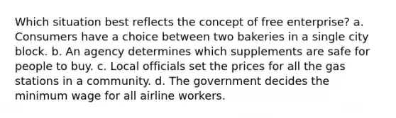 Which situation best reflects the concept of free enterprise? a. Consumers have a choice between two bakeries in a single city block. b. An agency determines which supplements are safe for people to buy. c. Local officials set the prices for all the gas stations in a community. d. The government decides the minimum wage for all airline workers.