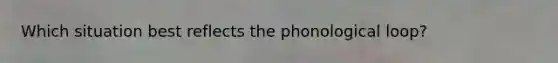 Which situation best reflects the phonological loop?