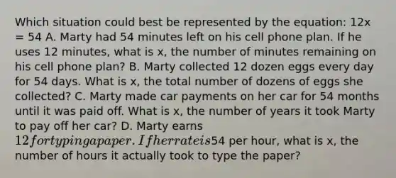 Which situation could best be represented by the equation: 12x = 54 A. Marty had 54 minutes left on his cell phone plan. If he uses 12 minutes, what is x, the number of minutes remaining on his cell phone plan? B. Marty collected 12 dozen eggs every day for 54 days. What is x, the total number of dozens of eggs she collected? C. Marty made car payments on her car for 54 months until it was paid off. What is x, the number of years it took Marty to pay off her car? D. Marty earns 12 for typing a paper. If her rate is54 per hour, what is x, the number of hours it actually took to type the paper?