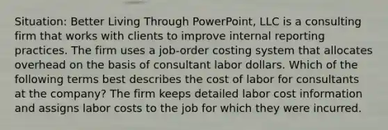 Situation: Better Living Through PowerPoint, LLC is a consulting firm that works with clients to improve internal reporting practices. The firm uses a job-order costing system that allocates overhead on the basis of consultant labor dollars. Which of the following terms best describes the cost of labor for consultants at the company? The firm keeps detailed labor cost information and assigns labor costs to the job for which they were incurred.