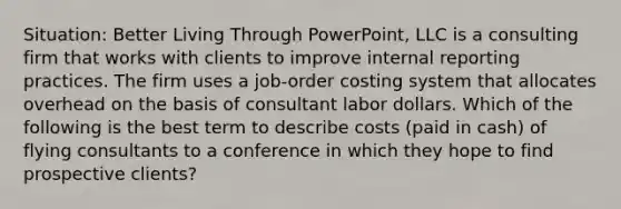 Situation: Better Living Through PowerPoint, LLC is a consulting firm that works with clients to improve internal reporting practices. The firm uses a job-order costing system that allocates overhead on the basis of consultant labor dollars. Which of the following is the best term to describe costs (paid in cash) of flying consultants to a conference in which they hope to find prospective clients?