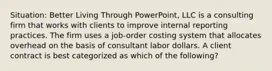 Situation: Better Living Through PowerPoint, LLC is a consulting firm that works with clients to improve internal reporting practices. The firm uses a job-order costing system that allocates overhead on the basis of consultant labor dollars. A client contract is best categorized as which of the following?