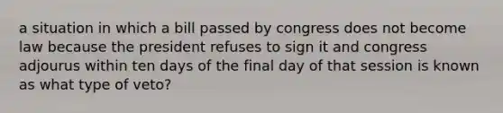 a situation in which a bill passed by congress does not become law because the president refuses to sign it and congress adjourus within ten days of the final day of that session is known as what type of veto?