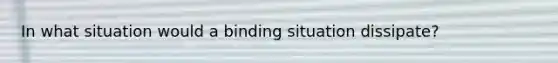 In what situation would a binding situation dissipate?