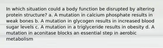 In which situation could a body function be disrupted by altering protein structure? a. A mutation in calcium phosphate results in weak bones b. A mutation in glycogen results in increased blood sugar levels c. A mutation in a triglyceride results in obesity d. A mutation in aconitase blocks an essential step in aerobic metabolism