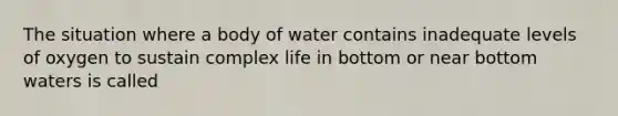 The situation where a body of water contains inadequate levels of oxygen to sustain complex life in bottom or near bottom waters is called