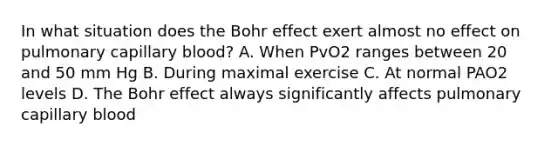 In what situation does the Bohr effect exert almost no effect on pulmonary capillary blood? A. When PvO2 ranges between 20 and 50 mm Hg B. During maximal exercise C. At normal PAO2 levels D. The Bohr effect always significantly affects pulmonary capillary blood