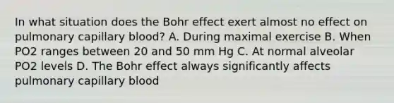 In what situation does the Bohr effect exert almost no effect on pulmonary capillary blood? A. During maximal exercise B. When PO2 ranges between 20 and 50 mm Hg C. At normal alveolar PO2 levels D. The Bohr effect always significantly affects pulmonary capillary blood