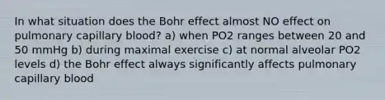 In what situation does the Bohr effect almost NO effect on pulmonary capillary blood? a) when PO2 ranges between 20 and 50 mmHg b) during maximal exercise c) at normal alveolar PO2 levels d) the Bohr effect always significantly affects pulmonary capillary blood