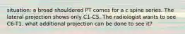 situation: a broad shouldered PT comes for a c spine series. The lateral projection shows only C1-C5. The radiologist wants to see C6-T1. what additional projection can be done to see it?