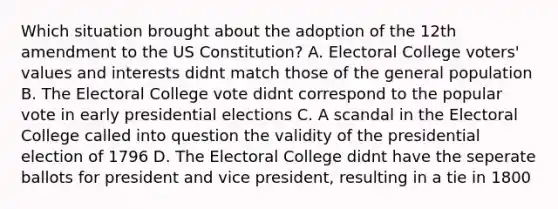 Which situation brought about the adoption of the 12th amendment to the US Constitution? A. Electoral College voters' values and interests didnt match those of the general population B. The Electoral College vote didnt correspond to the popular vote in early presidential elections C. A scandal in the Electoral College called into question the validity of the presidential election of 1796 D. The Electoral College didnt have the seperate ballots for president and vice president, resulting in a tie in 1800