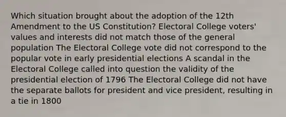 Which situation brought about the adoption of the 12th Amendment to the US Constitution? Electoral College voters' values and interests did not match those of the general population The Electoral College vote did not correspond to the popular vote in early presidential elections A scandal in the Electoral College called into question the validity of the presidential election of 1796 The Electoral College did not have the separate ballots for president and vice president, resulting in a tie in 1800