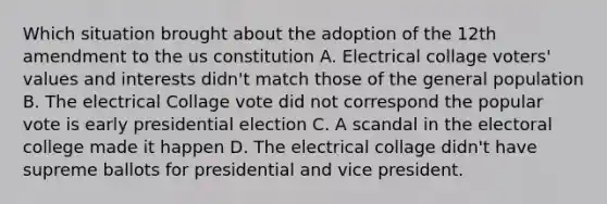 Which situation brought about the adoption of the 12th amendment to the us constitution A. Electrical collage voters' values and interests didn't match those of the general population B. The electrical Collage vote did not correspond the popular vote is early presidential election C. A scandal in the electoral college made it happen D. The electrical collage didn't have supreme ballots for presidential and vice president.