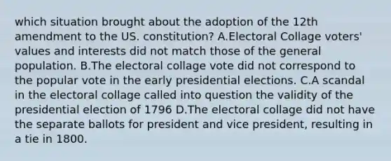 which situation brought about the adoption of the 12th amendment to the US. constitution? A.Electoral Collage voters' values and interests did not match those of the general population. B.The electoral collage vote did not correspond to the popular vote in the early presidential elections. C.A scandal in the electoral collage called into question the validity of the presidential election of 1796 D.The electoral collage did not have the separate ballots for president and vice president, resulting in a tie in 1800.