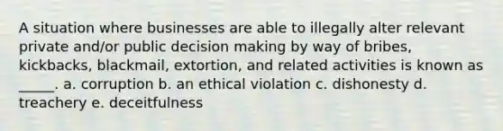 A situation where businesses are able to illegally alter relevant private and/or public decision making by way of bribes, kickbacks, blackmail, extortion, and related activities is known as _____. a. corruption b. an ethical violation c. dishonesty d. treachery e. deceitfulness