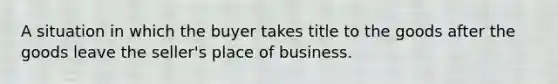 A situation in which the buyer takes title to the goods after the goods leave the seller's place of business.