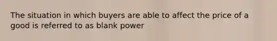 The situation in which buyers are able to affect the price of a good is referred to as blank power