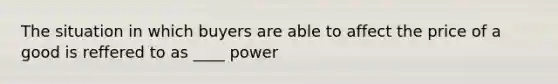 The situation in which buyers are able to affect the price of a good is reffered to as ____ power