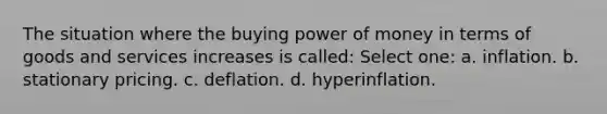 The situation where the buying power of money in terms of goods and services increases is called: Select one: a. inflation. b. stationary pricing. c. deflation. d. hyperinflation.