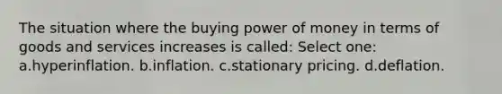 The situation where the buying power of money in terms of goods and services increases is called: Select one: a.hyperinflation. b.inflation. c.stationary pricing. d.deflation.