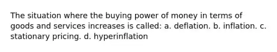 The situation where the buying power of money in terms of goods and services increases is called: a. deflation. b. inflation. c. stationary pricing. d. hyperinflation