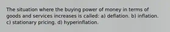 The situation where the buying power of money in terms of goods and services increases is called: a) deflation. b) inflation. c) stationary pricing. d) hyperinflation.