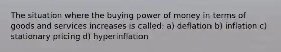 The situation where the buying power of money in terms of goods and services increases is called: a) deflation b) inflation c) stationary pricing d) hyperinflation