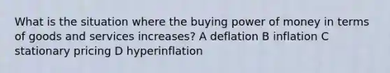 What is the situation where the buying power of money in terms of goods and services increases? A deflation B inflation C stationary pricing D hyperinflation