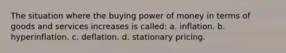 The situation where the buying power of money in terms of goods and services increases is called: a. inflation. b. hyperinflation. c. deflation. d. stationary pricing.